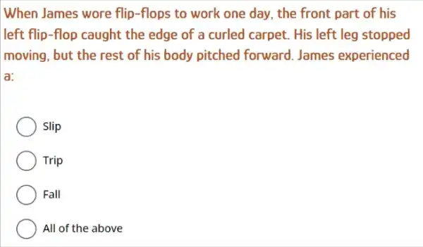 When James wore flip -flops to work one day, the front part of his
left flip-flop caught the edge of a curled carpet. His left leg stopped
moving, but the rest of his body pitched forward. James experienced
a:
Slip
Trip
Fall
All of the above