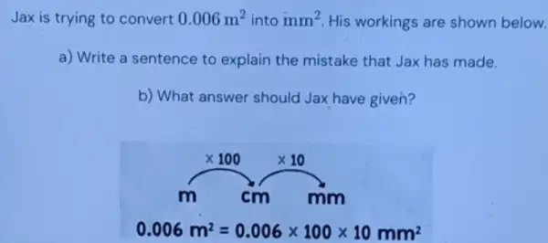 Jax is trying to convert 0.006m^2 into mm^2 His workings are shown below.
a) Write a sentence to explain the mistake that Jax has made.
b) What answer should Jax have given?