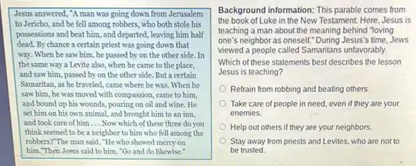 Jesus answered, "A man was going down from Jerusalem
to Jericho, and he fell among robbers, who both stole his
possessions and beat him ,and departed, leaving him half
dead. By chance a certain priest was going down that
way. When he saw him, he passed by on the other side.. In
the same way a Levite also, when he came to the place,
and saw him, passed by on the other side. But a certain
Samaritan, as he traveled came where he was When he
saw him, he was moved with compassion, came to him.
and bound up his wounds, pouring on oil and wine. He
set him on his own animal, and brought him to an inn.
and took care of him __ Now which of these three do you
think seemed to be a neighbor to him who fell among the
robbers?"The man said ."He who showed mercy on
him."Then Jesus said to him, "Go and do likewise."
Background information: This parable comes from
the book of Luke in the New Testament. Here,Jesus is
teaching a man about the meaning behind "loving
one's neighbor as oneself."During Jesus's time, Jews
viewed a people called Samaritans unfavorably.
Which of these statements best describes the lesson
Jesus is teaching?
Refrain from robbing and beating others
Take care of people in need, even if they are your
enemies.
Help out others if they are your neighbors.
Stay away from priests and Levites, who are not to
be trusted.