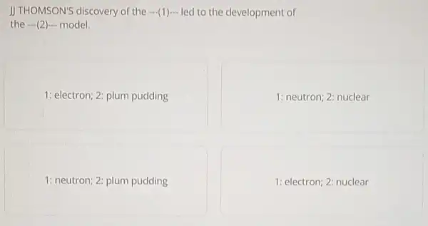 JJ THOMSON'S discovery of the -(1) led to the development of
the -(2) model.
1: electron; 2: plum pudding
1: neutron; 2: nuclear
1: neutron; 2: plum pudding
1: electron; 2: nuclear