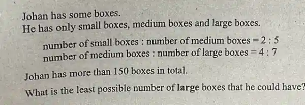 Johan has some boxes.
He has only small boxes, medium boxes and large boxes.
number of small boxes : number of medium boxes=2:5
number of medium boxes : number of large boxes=4:7
Johan has more than 150 boxes in total.
What is the least possible number of large boxes that he could I have?