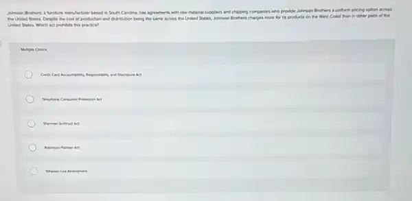 Johnson Brothers, a furniture manufacturer based in South Carolina, has agreements with fow material suppliers and shipping companies who provide Johnson Brothers a uniform pricing option across
the United States. Despite the cost of production and distribution being the same across the United States, Johnson Brothers charges more for its products on the West Coast than in other parts of the
United States. Which act prohibits this practice?
Multiple Choice
Credit Card Accountability. Responsibility, and Disclosure Act
Telephone Consumer Protection Act
Sherman Arthrat Act
Robinson Patman Act
Wheelertea Amendment