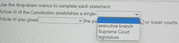 Jse the drop-down menus to complete each statement.
Article III of the Constitution establishes a single
square 
or lower courts.
Article III also gives square  the po
executive branch
Supreme Court