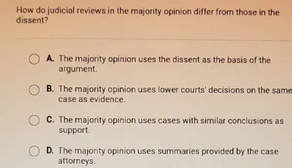 How do judicial reviews in the majority opinion differ from those in the
dissent?
A. The majority opinion uses the dissent as the basis of the
argument.
B. The majority opinion uses lower courts' decisions on the same
case as evidence.
C. The majority opinion uses cases with similar conclusions as
support.
D. The majority opinion uses summaries provided by the case
attorneys.