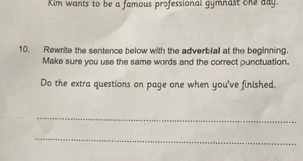 Kim wants to be a famous professional gymnast one day.
10. Rewrite the sentence below with the adverbial at the beginning.
Make sure you use the same words and the correct punctuation.
Do the extra questions on page one when you've finished.
__