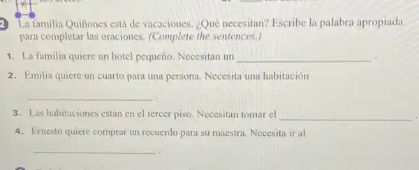 La familia Quiñones está de vacaciones. ¿Qué necesitan? Escribe la palabra apropiada
para completar las oraciones (Complete the sentences.)
1. La familia quiere un hotel pequeño. Necesitan un __
2. Emilia quiere un cuarto para una persona. Necesita una habitación
__
3. Las habitaciones están en el tercer piso. Necesitan tomar el __
4. Ernesto quiere comprar un recuerdo para su maestra. Necesita ir al
__