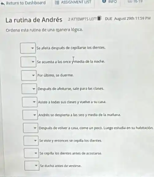 La rutina de Andrés 2 ATTEMPTSLEFT DUE August 29th 1159 PM
Ordena esta rutina de una manera lógica.
square  Se afelta después de cepillarse los dientes.
square  Se acuesta a las once y-media de la noche.
square  Por último, se duerme.
square  Después de afeitarse, sale para las clases.
square  Asiste a todas sus clases y welve a su casa.
square  Andrés se despierta a las seis y media de la maflana.
square  Después de volver a casa, come un poco.Luego estudia en su habitación.
square  Seviste y entonces se cepilla los dientes.
square  Se cepilla los dientes antes de acostarse.
square  Se ducha antes de vestirse.