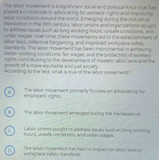 The labor movement is a significant social and political force that has
played a crucial role in advocating for workers rights and improving
labor conditions around the world Emerging during the Industrial
Revolution in the 19th century, labor unions and organizations sought
to address issues such as long working hours.unsafe conditions, and
unfair wages. Over time these movements led to the establishm ent of
labor laws, collective bargaining, and improved workplace safety
standards. The labor movement has been instrumental in achieving
better working conditions, fair wages, and the protection of workers'
rights, contributing to the development of modern labor laws and the
growth of a more equitable and just society.
According to the text what is true of the labor movement?
A ) The labor movement primarily focuses on advocating for
employers' rights.
B ) The labor movement emerged during the Renaissance.
C
hours, unsafe conditions, and unfair wages
(C) Labor unions sought to address issues such as long working
D ) The labor movement has had no impact on labor laws or
workplace safety standards