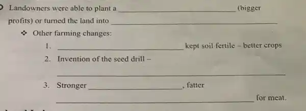 Landowners were able to plant a __ (bigger
profits) or turned the land into __
Other farming changes:
1. __ kept soil fertile -better crops
2. Invention of the seed drill -
__
3. Stronger
__
for meat.