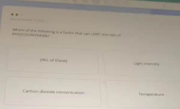 Last Answered 11/3/2
Which of the following is a factor that can LIMIT the rate of
PHOT OSYNTHESIS?
[ALL of these]
Light intensity
Carbon dioxide concentration
Temperature