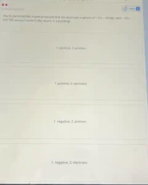 Last Answered 2/3/24
The PLUM PUDDING model proposed that the atom was a sphere of (1) charge, with ... (2)... 
DOTTED around inside it (like plums in a pudding).
1: positive; 2: protons
1: positive; 2: electrons
1: negative; 2: protons
1: negative; 2: electrons