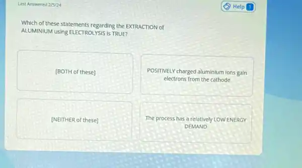 Last Answered 2/5/24
Which of these statements regarding the EXTRACTION of
ALUMINIUM using ELECTROLYSIS IS TRUE?
[BOTH of these]
POSITIVELY charged aluminium Ions gain
electrons from the cathode
[NEITHER of these]
The process has a relatively LOW ENERGY
DEMAND