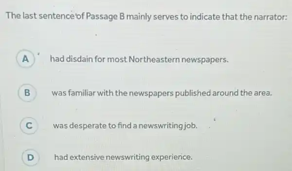 The last sentence of Passage B mainly serves to indicate that the narrator:
A had disdain for most Northeastern newspapers. A
B was familiar with the newspapers published around the area. B
C was desperate to find a newswriting job.
D ) had extensive newswriting experience.