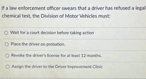 If a law enforcement officer swears that a driver has refused a legal
chemical test, the Division of Motor Vehicles must:
Wait for a court decision before taking action
Place the driver on probation.
Revoke the driver's license for at least 12 months.
Assign the driver to the Driver Improvement Clinic