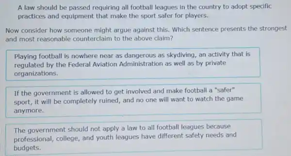 A law should be passed requiring all football leagues in the country to adopt specific
practices and equipment that make the sport safer for players.
Now consider how someone might argue against this Which sentence presents the strongest
and most reasonable counterclaim to the above claim?
Playing football is nowhere near as dangerous as skydiving, an activity that is
regulated by the Federal Aviation Administration as well as by private
organizations.
If the government is allowed to get involved and make football a "safer"
sport, it will be completely ruined,and no one will want to watch the game
anymore.
The government should not apply a law to all football leagues because
professional , college, and youth leagues have different safety needs and
budgets.