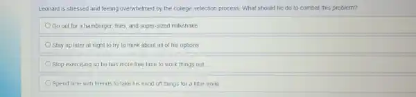 Leonard is stressed and feeling overwhelmed by the college selection process. What should he do to combat this problem?
Go out for a hamburger, fries, and super-sized milkshake
Stay up later at night to try to think about all of his options
Stop exercising so he has more free time to work things out
Spend time with friends to take his mind off things for a little while
