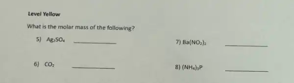 Level Yellow
What is the molar mass of the following?
5) Ag_(2)SO_(4) __
7) Ba(NO_(2))_(2) __
6) CO_(2) __
8) (NH_(4))_(3)P	__