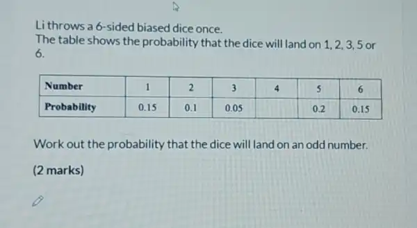 Li throws a 6 -sided biased dice once.
The table shows the probability that the dice will land on 1,2,3,5 or 6.

 Number & 1 & 2 & 3 & 4 & 5 & 6 
 Probability & 0.15 & 0.1 & 0.05 & & 0.2 & 0.15 


Work out the probability that the dice will land on an odd number.
(2 marks)