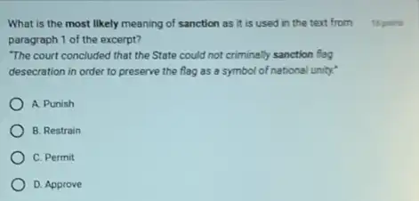 What is the most likely meaning of sanction as it is used in the text from
paragraph 1 of the excerpt?
"The court concluded that the State could not criminally sanction flag
desecration in order to preserve the flag as a symbol of national unity?
A. Punish
B. Restrain
C. Permit
D. Approve
15 points