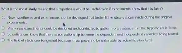 What is the most likely reason that a hypothesis would be useful even if experiments show that it is false?
New hypotheses and experiments can be developed that better fit the observations made during the original
experiments.
Many new experiments could be designed and conducted to gather more evidence that the hypothesis is false.
Scientists can know that there is no relationship between the dependent and independent variables being tested
The field of study can be ignored because it has proven to be untestable by scientific standards.