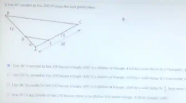 Is line BC parallel to line DE? Choose the best justification
Line BC is parallel to line DE becase triangle ABC is a dilation of triangle ADEby a scale factor fo 3 from point A
Line HC is parallel to line DE becase triangle ABC is a dilation of triangle ADEby a scale factor to 2 from point A
Line BC is parallel to line DE becase triangle ABC is a ditation of triangle ADEby a scale factor to
(4)/(3) from point
Line BC is not parallel to line DE becase there is no dilation that sends triangle ADE to triangle ABC