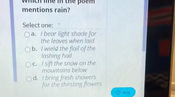 which line in the poem
mentions rain?
Select one:
a. Ibear light shade for
the leaves when laid
b. I wield the flail of the
lashing hail
c. Isift the snow on the
mountains below
d. I bring fresh showers
for the thirsting flowers