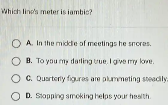 Which line's meter is iambic?
A. In the middle of meetings he snores.
B. To you my darling true, I give my love.
C. Quarterly figures are plummeting steadily.
D. Stopping smoking helps your health.