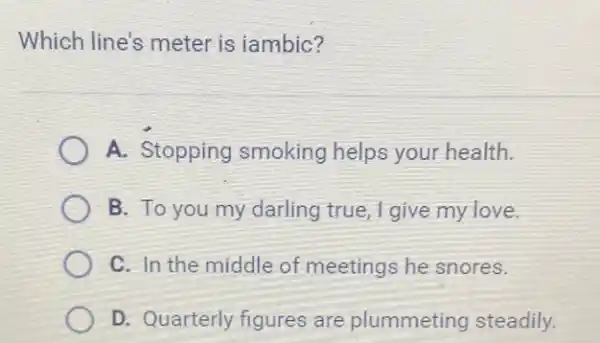 Which line's meter is iambic?
A. Stopping smoking helps your health.
B. To you my darling true, I give my love.
C. In the middle of meetings he snores.
D. Quarterly figures are plummeting steadily.