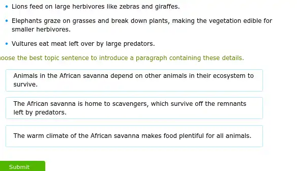 - Lions feed on large herbivores like zebras and giraffes.
Elephants graze on grasses and break down plants , making the vegetation edible for
smaller herbivores.
- Vultures eat meat left over by large predators.
ioose the best topic sentence to introduce a paragraph containing these details.
Animals in the African savanna depend on other animals in their ecosystem to
survive.
The African savanna is home to scavengers, which survive off the remnants
left by predators.
The warm climate of the African savanna makes food plentiful for all animals.