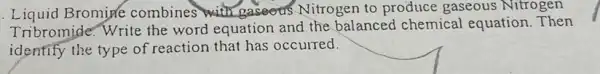 Liquid Bromine combines with gaseers Nitrogen to produce gaseous Nitrogen
Tribromide. Write the word equation and the balanced chemical equation. Then
identify the type of reaction that has occurred.