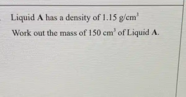 Liquid A has a density of 1.15g/cm^3
Work out the mass of 150cm^3 of Liquid A.