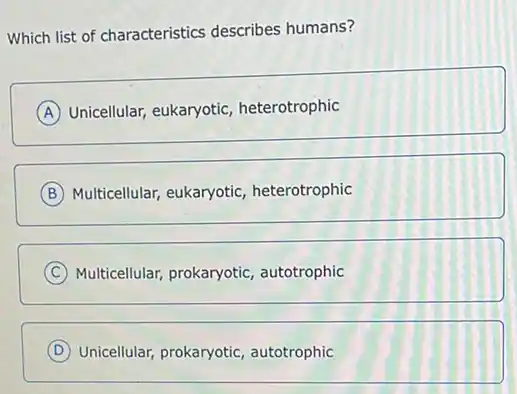 Which list of characteristics describes humans?
A Unicellular, eukaryotic heterotrophic
B Multicellular, eukaryotic,heterotrophic
C Multicellular, prokaryotic autotrophic
D Unicellular, prokaryotic autotrophic