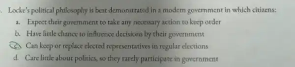 Locke's political philosophy is best demonstrated in a modern government in which citizens:
a. Expect their government to take any necessary action to keep order
b. Have little chance to influence decisions by their government
(c) Can keep or replace elected representatives in regular elections
d. Care little about politics, so they rarely participate in government