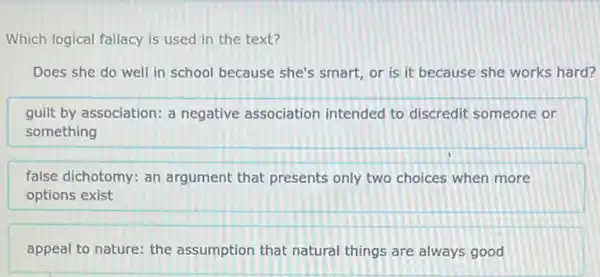 Which logical fallacy is used in the text?
Does she do well in school because she's smart, or is it because she works hard?
guilt by association: a negative association intended to discredit someone or
something
false dichotomy: an argument that presents only two choices when more
options exist
appeal to nature: the assumption that natural things are always good