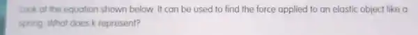 Look at the equation shown below. It can be used to find the force applied to an elastic object like a
spring. What does k represent?