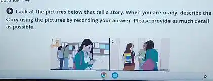 Look at the pictures below that tell a story. When you are ready, describe the
story using the pictures by recording your answer Please provide as much detail
as possible.