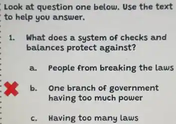 Look at question one below. Use the text
to help you answer.
1. What does a system of checks and
a. People from breaking the laws
b. One branch of government
having too much power
c. Having too many laws