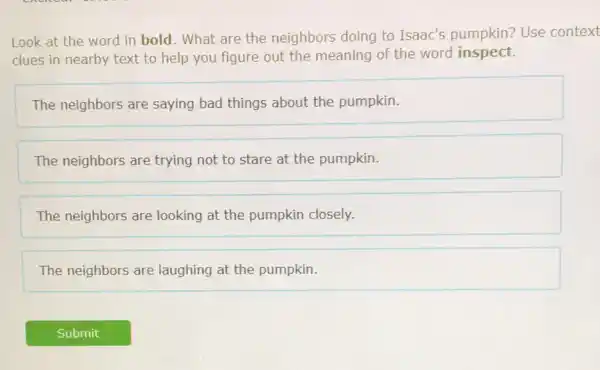 Look at the word in bold. What are the neighbors doing to Isaac's pumpkin?Use context
clues in nearby text to help you figure out the meaning of the word inspect.
The neighbors are saying bad things about the pumpkin.
The neighbors are trying not to stare at the pumpkin.
The neighbors are looking at the pumpkin closely.
The neighbors are laughing at the pumpkin.