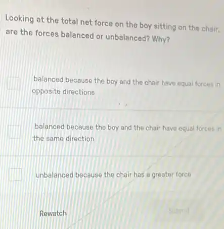 Looking at the total net force on the boy sitting on the chair,
are the forces balanced or unbalanced? Why?
square 
opposite directions
balanced because the boy and the chair have equal forces in
square 
the same direction
balanced because the boy and the chair have equal forces in
unbalanced because the chair has a greater force
Rewatch