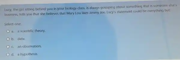 Lucy, the girl sitting behind you in your biology class, is always gossiping about something that is someone else's
business, tells you that she believes that Mary Lou likes Jimmy Joe. Lucy's statement could be everything but:
Select one:
a. a scientific theory.
b. data.
c. an observation.
d. a hypothesis.