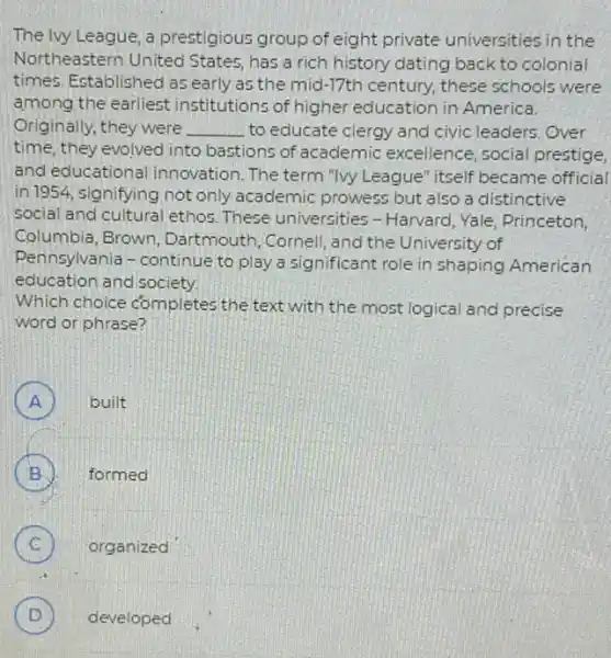 The lvy League, a prestigious group of eight private universities in the
Northeastern United States, has a rich history dating back to colonial
times. Established as early as the mid-17th century, these schools were
among the earliest institutions of higher education in America.
Originally, they were __ to educate clergy and civic leaders. Over
time, they evolved into bastions of academic excellence, social prestige,
and educational innovation. The term "Wy League" itself became official
in 1954, signifying not only academic prowess but also a distinctive
social and cultural ethos These universities -Harvard, Yale, Princeton,
Columbia, Brown Dartmouth, Cornell, and the University of
Pennsylvania-continue to play a significant role in shaping American
Which choice completes the text with the most logical and precise
word or phrase?
A ) built
B ). formed
C ) organized
D developed