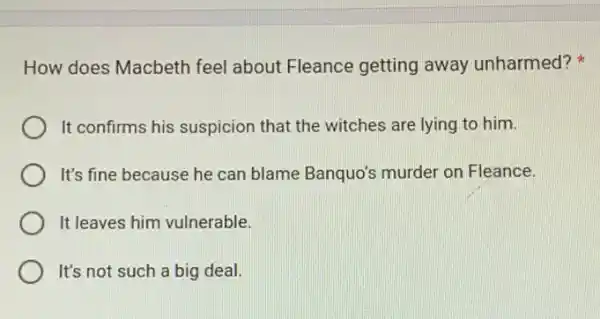 How does Macbeth feel about Fleance getting away unharmed?
It confirms his suspicion that the witches are lying to him.
It's fine because he can blame Banquo's murder on Fleance.
It leaves him vulnerable.
It's not such a big deal.