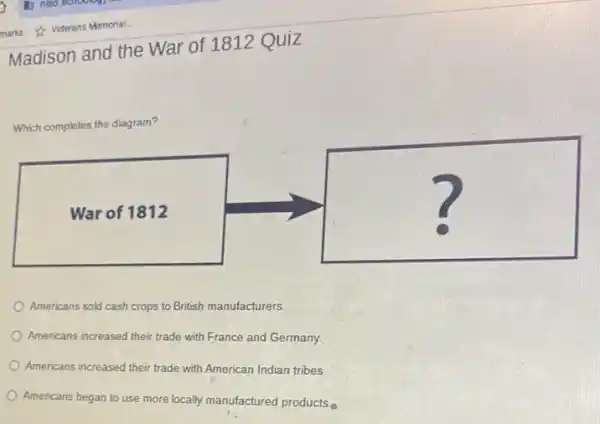 Madison and the War of 1812 Quiz
Which completes the diagram?
square 
Americans sold cash crops to British manufacturers.
Americans increased their trade with France and Germany.
Americans increased their trade with American Indian tribes.
Americans began to use more locally manufactured products