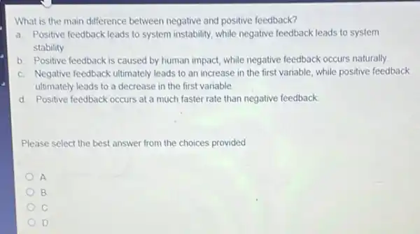 What is the main difference between negative and positive feedback?
a. Positive feedback leads to system instability, while negative feedback leads to system
stability.
b. Positive feedback is caused by human impact while negative feedback occurs naturally.
c. Negative feedback ultimately leads to an increase in the first variable while positive feedback
ultimately leads to a decrease in the first variable.
d. Positive feedback occurs at a much faster rate than negative feedback.
Please select the best answer from the choices provided
A
B
D