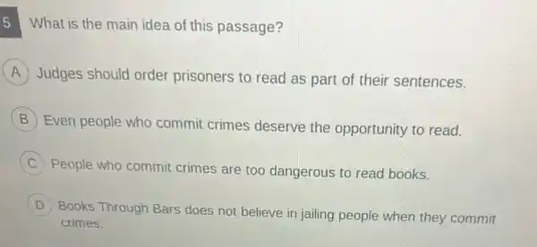 What is the main idea of this passage?
A Judges should order prisoners to read as part of their sentences.
B
Even people who commit crimes deserve the opportunity to read.
C People who commit crimes are too dangerous to read books.
D
Books Through Bars does not believe in jailing people when they commit
D
crimes.