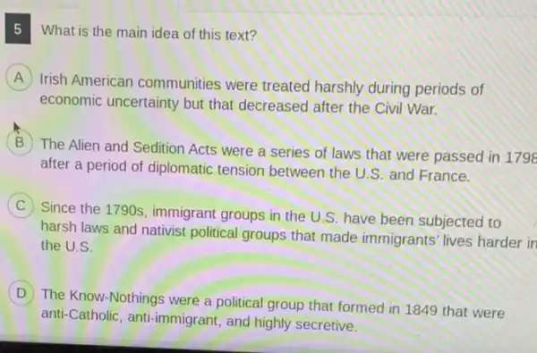 What is the main idea of this text?
A
Irish American communities were treated harshly during periods of
economic uncertainty but that decreased after the Civil War.
B
The Alien and Sedition Acts were a series of laws that were passed in 1796
after a period of diplomatic tension between the U.S. and France.
C
Since the 1790s, immigrant groups in the U S. have been subjected to
harsh laws and nativist political groups that made immigrants' lives harder in
the U.S.
D
) The Know-Nothings were a political group that formed in 1849 that were
anti-Catholic, anti-immigrant and highly secretive.