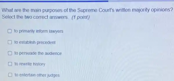 What are the main purposes of the Supreme Court's written majority opinions?
Select the two correct answers. (1 point)
to primarily inform lawyers
to establish precedent
to persuade the audience
to rewrite history
to entertain other judges