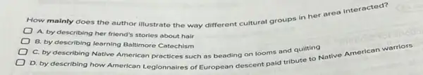 How mainly does the author illustrate the way different cultural groups in her area Interacted?
A. by describing her friend's stories about hair
B. by describing learning Baltimore Catechism
C. by describing Native American practices such as beading on looms and quilting
D. by describing how American Legionnaires of European descent paid tribute Native American warriors