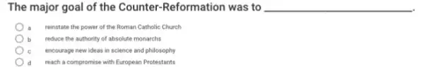 The major goal of the Counter-Reformation was to __
reinstate the power of the Roman Catholic Church
b reduce the authority of absolute monarchs
encourage new ideas in science and philosophy
reach a compromise with European Protestants