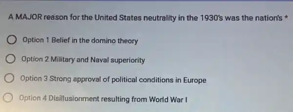 A MAJOR reason for the United States neutrality in the 1930's was the nation's
Option 1 Belief in the domino theory
Option 2 Military and Naval superiority
Option 3 Strong approval of political conditions in Europe
Option 4 Disillusionment resulting from World War I